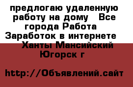 предлогаю удаленную работу на дому - Все города Работа » Заработок в интернете   . Ханты-Мансийский,Югорск г.